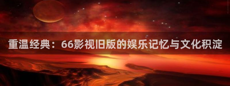 星辰影院免费全集：重温经典：66影视旧版的娱乐记忆与文化积淀